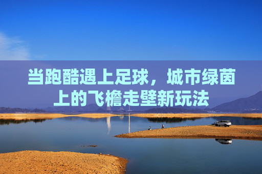 当跑酷遇上足球，城市绿茵上的飞檐走壁新玩法