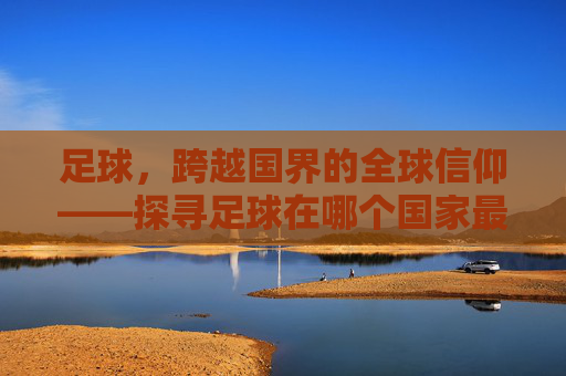 足球,跨越国界的全球信仰——探寻足球在哪个国家最重要