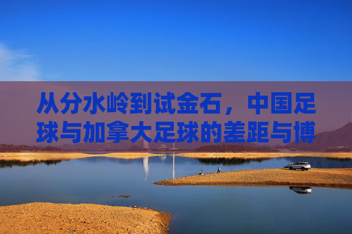 从分水岭到试金石,中国足球与加拿大足球的差距与博弈