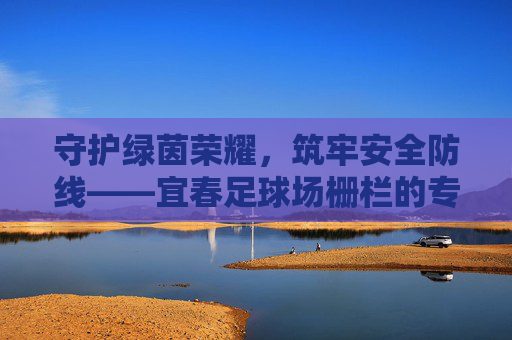 守护绿茵荣耀,筑牢安全防线——宜春足球场栅栏的专业之选