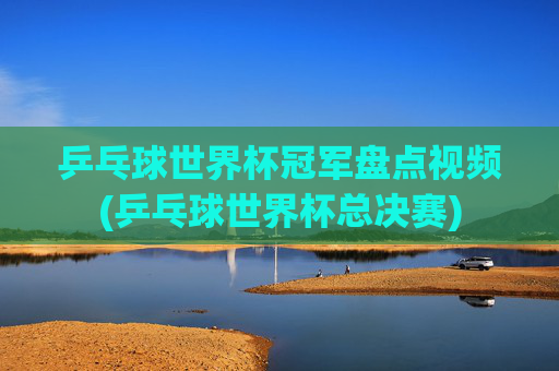 乒乓球世界杯冠军盘点视频(乒乓球世界杯总决赛)