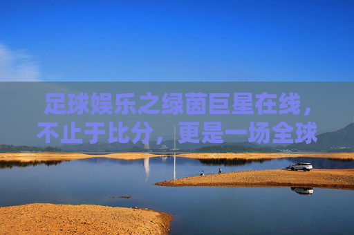 足球娱乐之绿茵巨星在线，不止于比分，更是一场全球狂欢的视觉盛宴