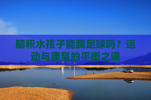 脑积水孩子能踢足球吗？运动与康复的平衡之道
