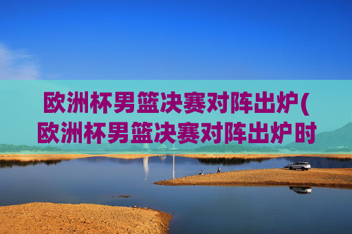 欧洲杯男篮决赛对阵出炉(欧洲杯男篮决赛对阵出炉时间)