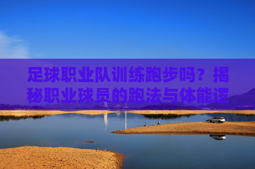 足球职业队训练跑步吗?揭秘职业球员的跑法与体能逻辑