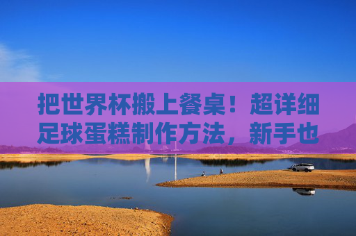 把世界杯搬上餐桌!超详细足球蛋糕制作方法,新手也能一次成功