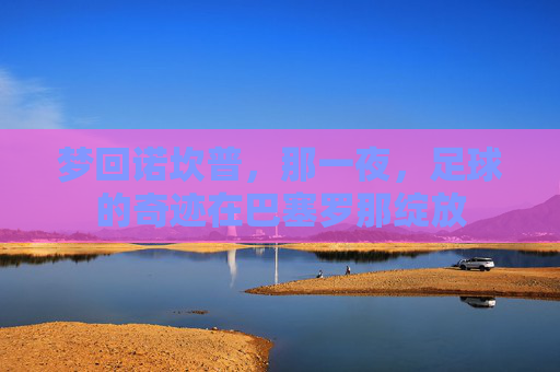 梦回诺坎普,那一夜,足球的奇迹在巴塞罗那绽放