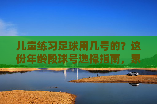儿童练习足球用几号的?这份年龄段球号选择指南,家长必看
