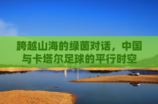 跨越山海的绿茵对话,中国与卡塔尔足球的平行时空