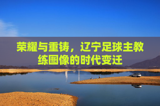荣耀与重铸,辽宁足球主教练图像的时代变迁