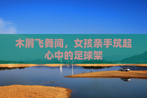 木屑飞舞间,女孩亲手筑起心中的足球架