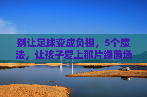 别让足球变成负担,5个魔法,让孩子爱上那片绿茵场