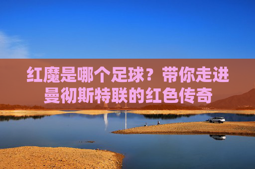 红魔是哪个足球?带你走进曼彻斯特联的红色传奇