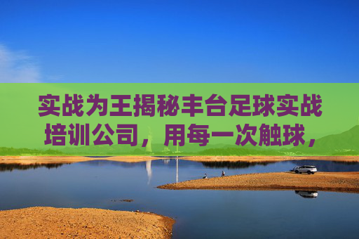 实战为王揭秘丰台足球实战培训公司,用每一次触球,踢出你的热血青春