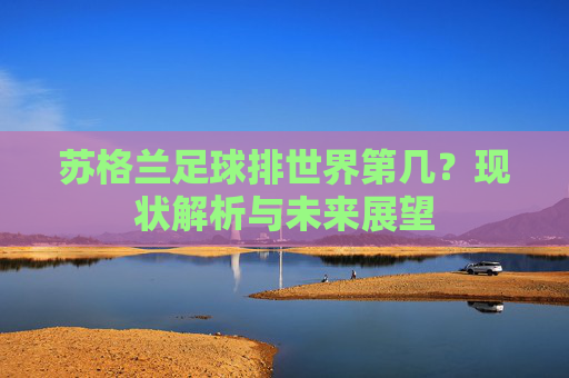 苏格兰足球排世界第几?现状解析与未来展望