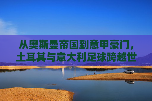 从奥斯曼帝国到意甲豪门,土耳其与意大利足球跨越世纪的微妙博弈与融合