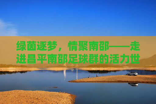 绿茵逐梦，情聚南邵——走进昌平南邵足球群的活力世界