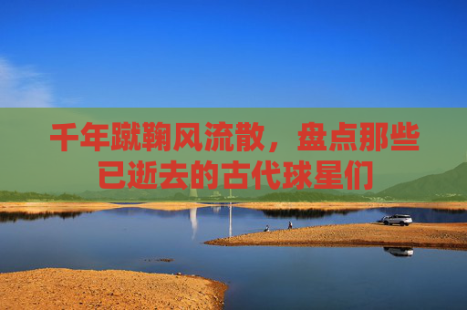 千年蹴鞠风流散,盘点那些已逝去的古代球星们