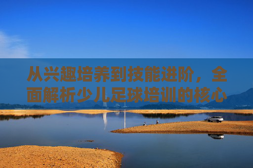 从兴趣培养到技能进阶,全面解析少儿足球培训的核心内容