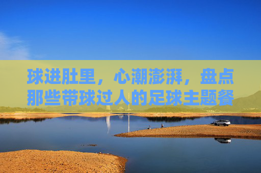 球进肚里,心潮澎湃,盘点那些带球过人的足球主题餐厅名