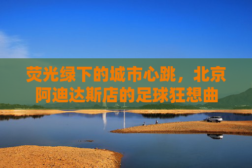 荧光绿下的城市心跳,北京阿迪达斯店的足球狂想曲