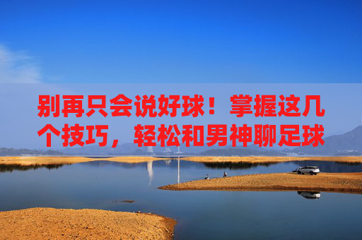 别再只会说好球!掌握这几个技巧,轻松和男神聊足球