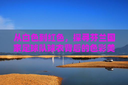 从白色到红色,探寻芬兰国家足球队球衣背后的色彩美学与历史变迁
