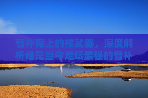 替补席上的核武器,深度解析谁是当今足坛最强的替补中锋?