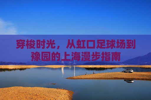 穿梭时光,从虹口足球场到豫园的上海漫步指南