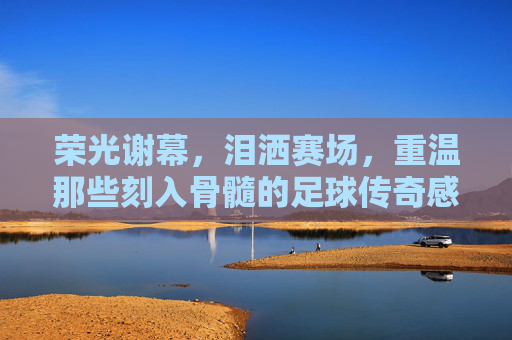 荣光谢幕，泪洒赛场，重温那些刻入骨髓的足球传奇感人时刻