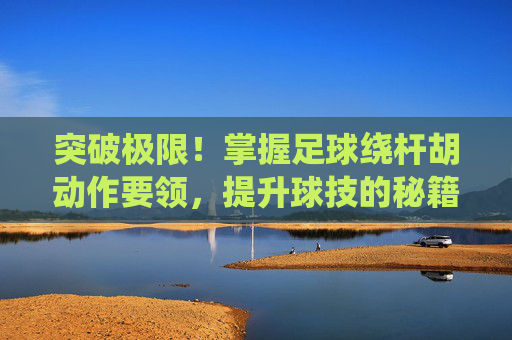 突破极限！掌握足球绕杆胡动作要领，提升球技的秘籍