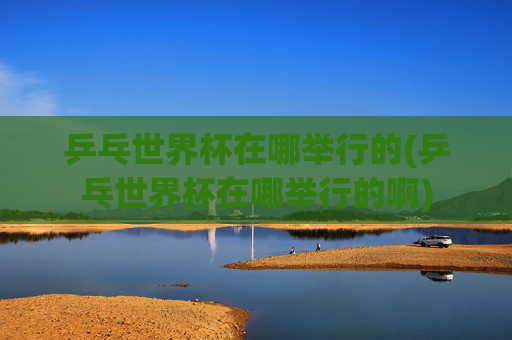 乒乓世界杯在哪举行的(乒乓世界杯在哪举行的啊)