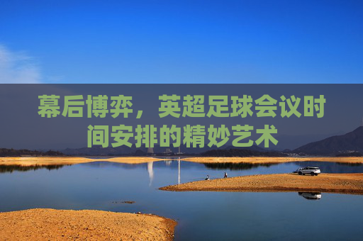 幕后博弈，英超足球会议时间安排的精妙艺术