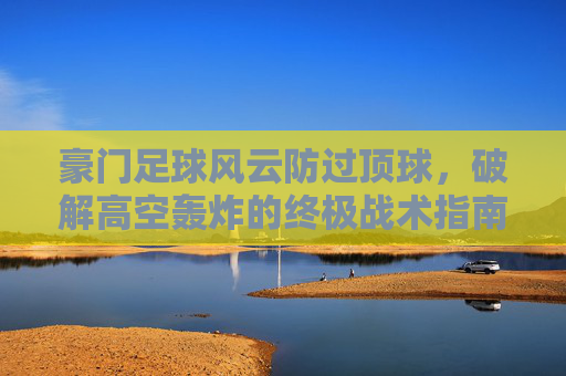 豪门足球风云防过顶球,破解高空轰炸的终极战术指南