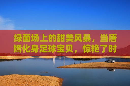 绿茵场上的甜美风暴,当唐嫣化身足球宝贝,惊艳了时光
