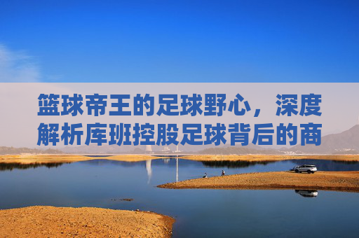 篮球帝王的足球野心，深度解析库班控股足球背后的商业版图