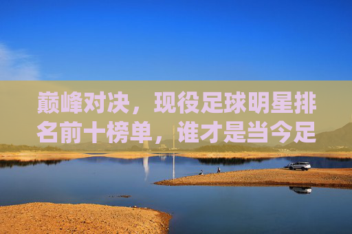 巅峰对决,现役足球明星排名前十榜单,谁才是当今足坛的第一人?