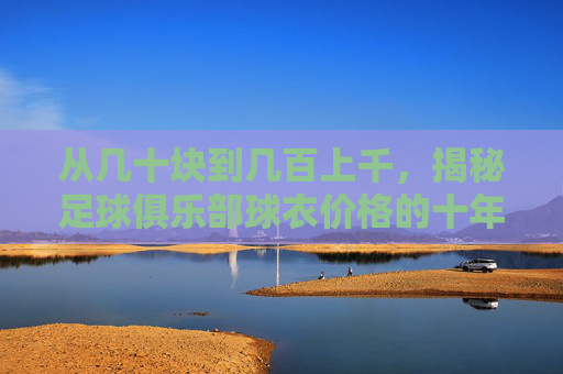 从几十块到几百上千,揭秘足球俱乐部球衣价格的十年变迁