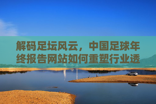 解码足坛风云，中国足球年终报告网站如何重塑行业透明度