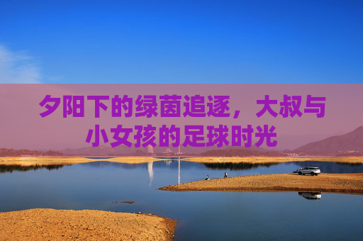 夕阳下的绿茵追逐,大叔与小女孩的足球时光