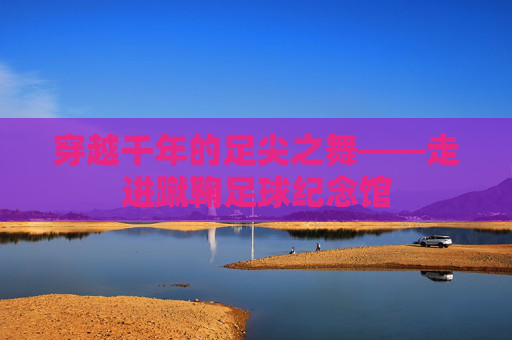 穿越千年的足尖之舞——走进蹴鞠足球纪念馆