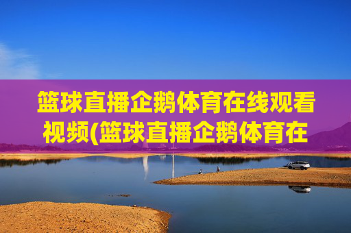 篮球直播企鹅体育在线观看视频(篮球直播企鹅体育在线观看视频下载)