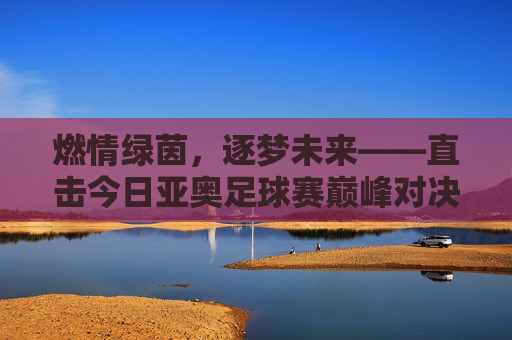 燃情绿茵，逐梦未来——直击今日亚奥足球赛巅峰对决