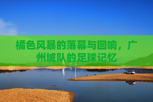 橘色风暴的落幕与回响，广州城队的足球记忆