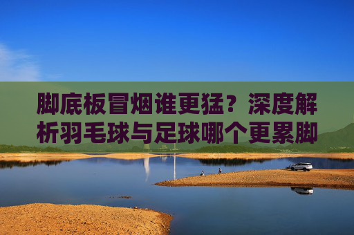 脚底板冒烟谁更猛?深度解析羽毛球与足球哪个更累脚