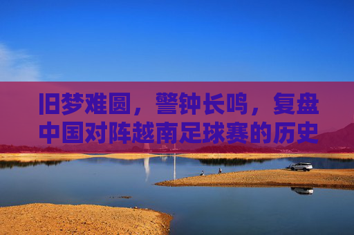 旧梦难圆，警钟长鸣，复盘中国对阵越南足球赛的历史与未来