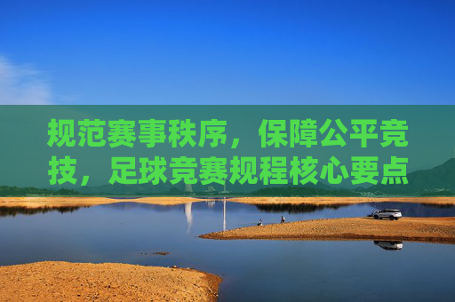 规范赛事秩序,保障公平竞技,足球竞赛规程核心要点解析