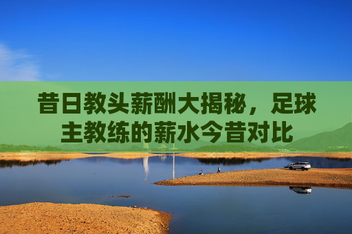 昔日教头薪酬大揭秘,足球主教练的薪水今昔对比