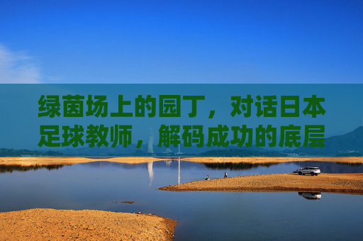 绿茵场上的园丁,对话日本足球教师,解码成功的底层逻辑