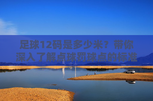足球12码是多少米？带你深入了解点球罚球点的标准距离